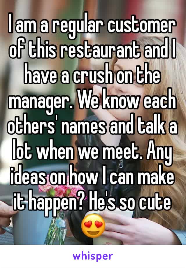 I am a regular customer of this restaurant and I have a crush on the manager. We know each others' names and talk a lot when we meet. Any ideas on how I can make it happen? He's so cute 😍