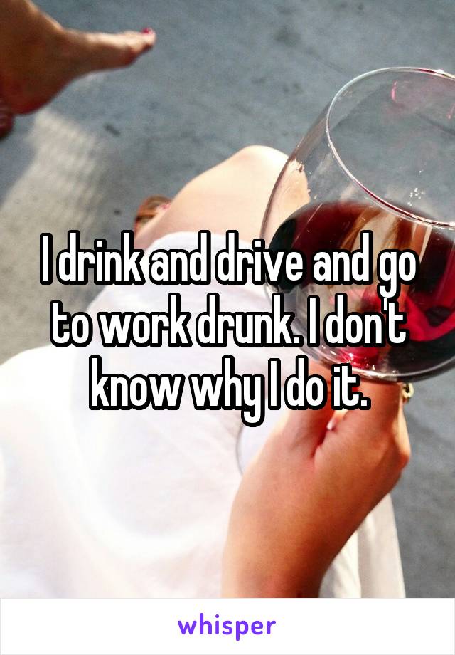 I drink and drive and go to work drunk. I don't know why I do it.