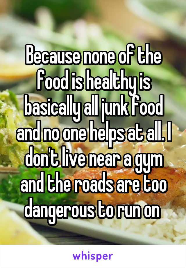 Because none of the food is healthy is basically all junk food and no one helps at all. I don't live near a gym and the roads are too dangerous to run on 
