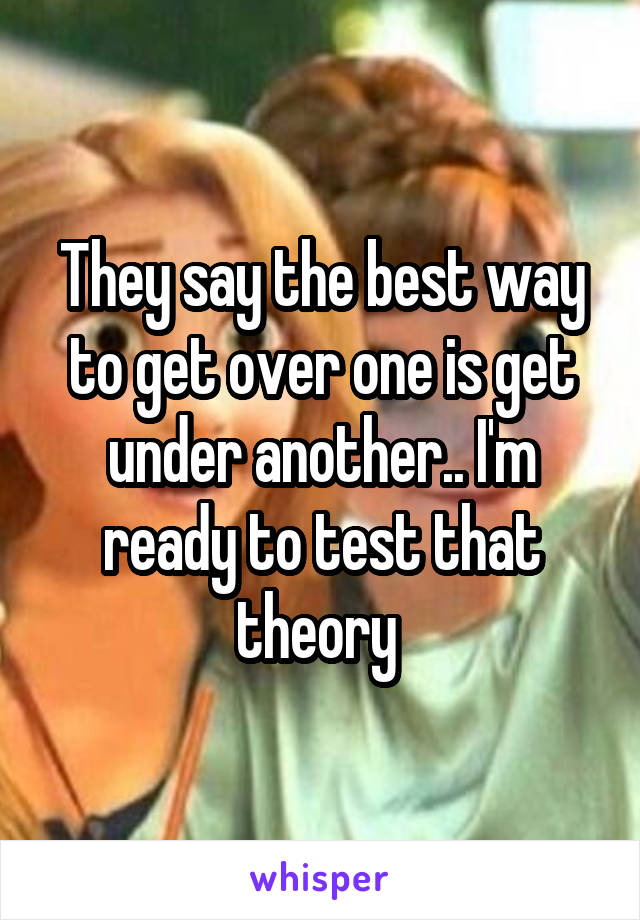 They say the best way to get over one is get under another.. I'm ready to test that theory 