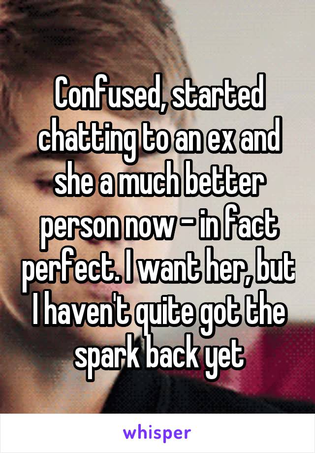 Confused, started chatting to an ex and she a much better person now - in fact perfect. I want her, but I haven't quite got the spark back yet