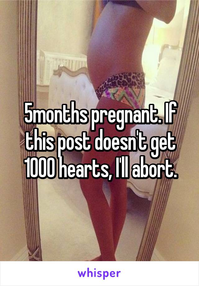 5months pregnant. If this post doesn't get 1000 hearts, I'll abort.