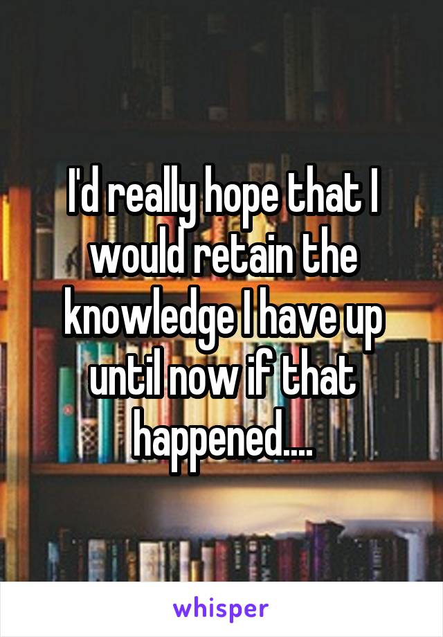 I'd really hope that I would retain the knowledge I have up until now if that happened....