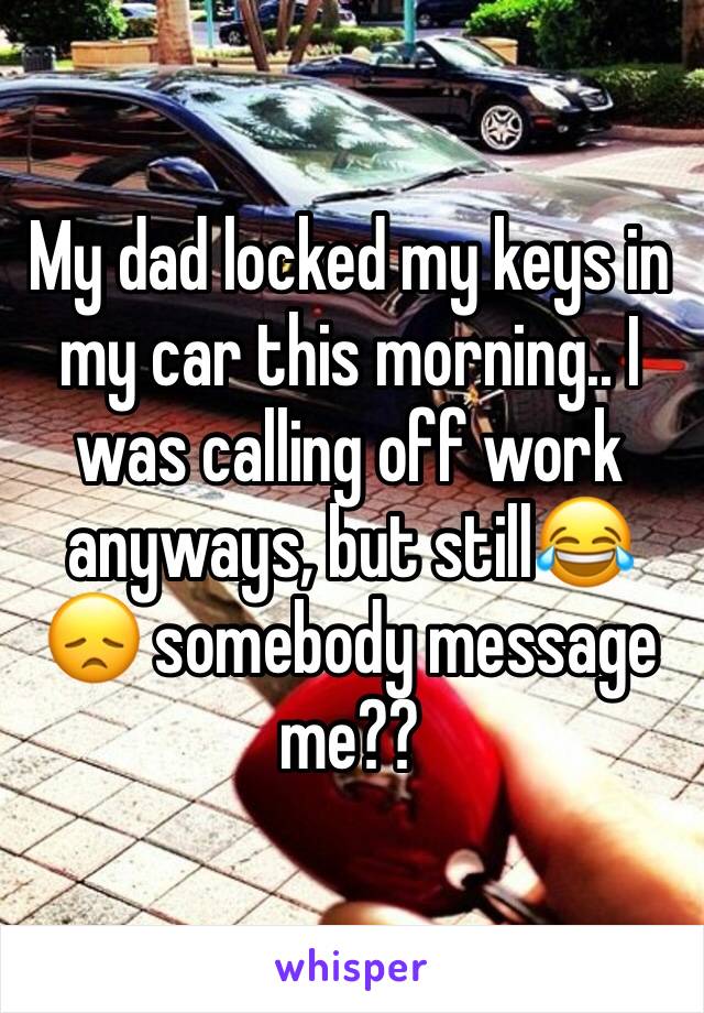 My dad locked my keys in my car this morning.. I was calling off work anyways, but still😂😞 somebody message me?? 