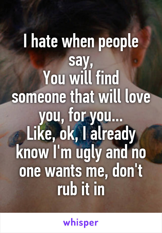 I hate when people say,
You will find someone that will love you, for you...
Like, ok, I already know I'm ugly and no one wants me, don't rub it in