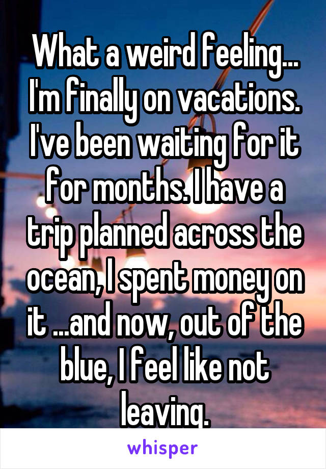 What a weird feeling... I'm finally on vacations. I've been waiting for it for months. I have a trip planned across the ocean, I spent money on it ...and now, out of the blue, I feel like not leaving.