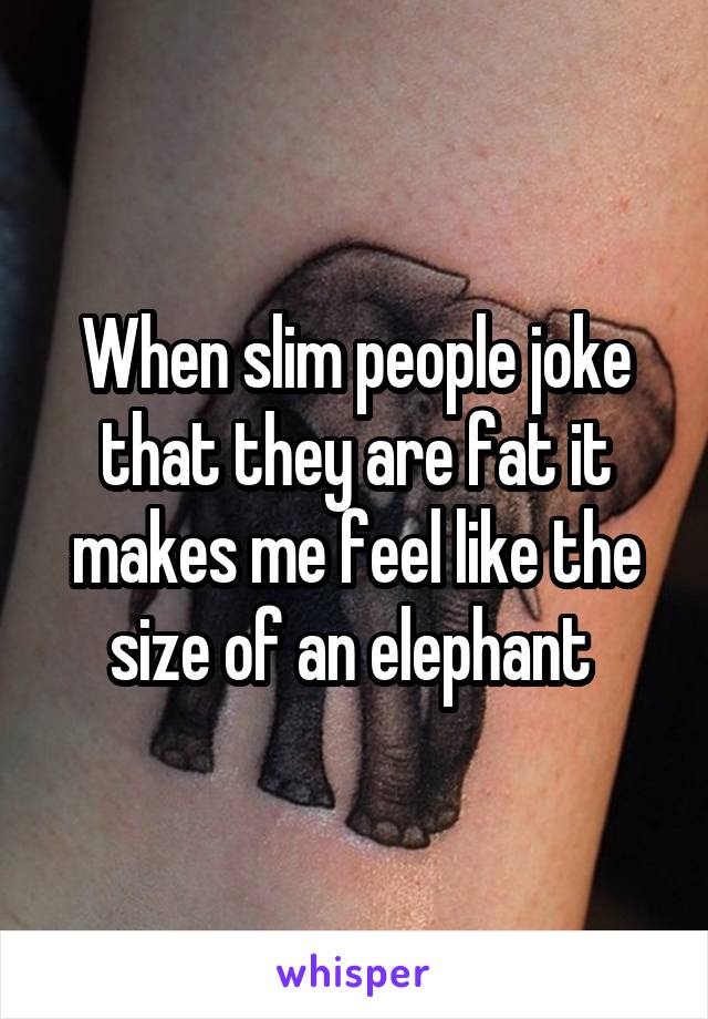 When slim people joke that they are fat it makes me feel like the size of an elephant 
