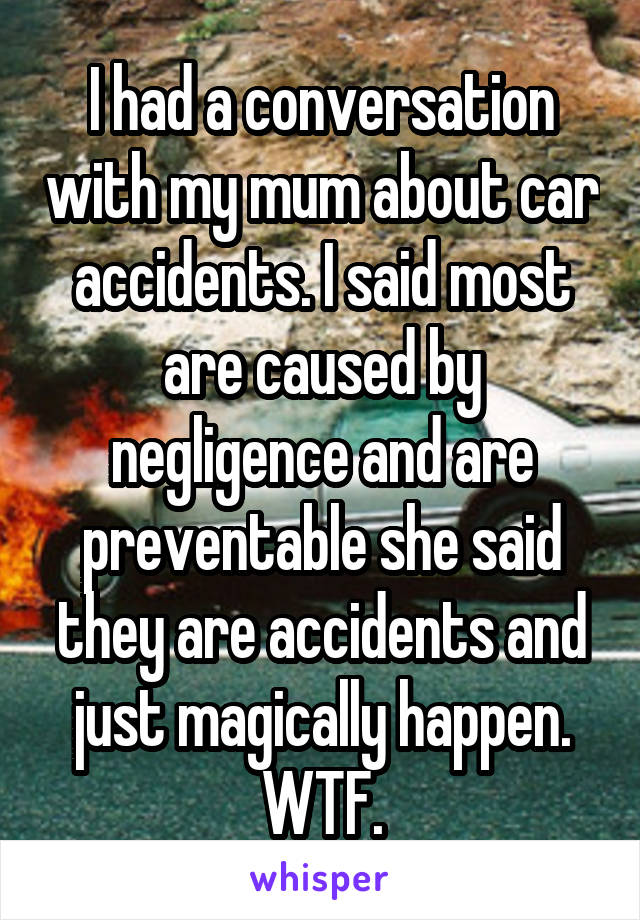 I had a conversation with my mum about car accidents. I said most are caused by negligence and are preventable she said they are accidents and just magically happen. WTF.