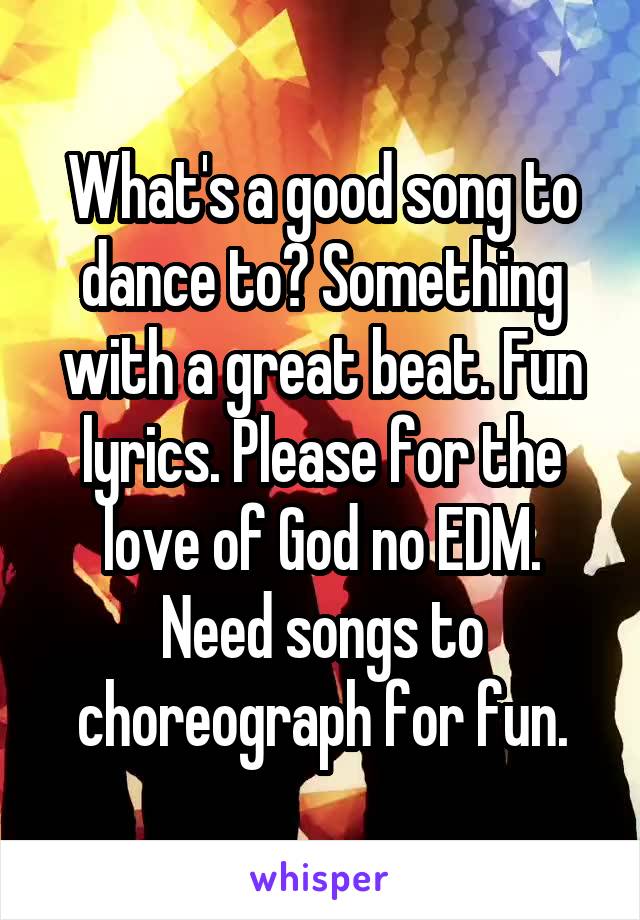 What's a good song to dance to? Something with a great beat. Fun lyrics. Please for the love of God no EDM. Need songs to choreograph for fun.