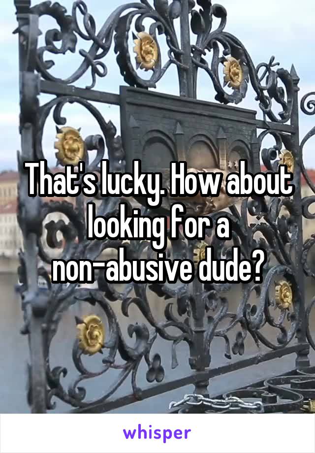 That's lucky. How about looking for a non-abusive dude?