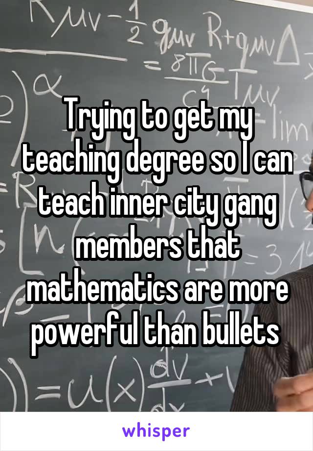 Trying to get my teaching degree so I can teach inner city gang members that mathematics are more powerful than bullets 