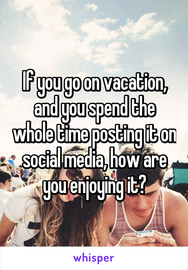 If you go on vacation, and you spend the whole time posting it on social media, how are you enjoying it?
