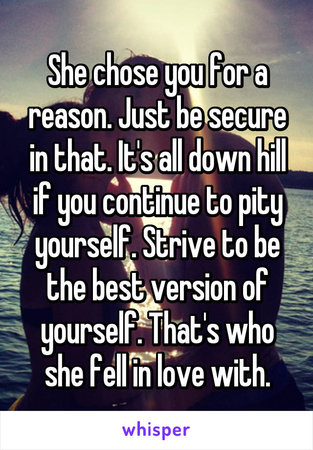 She chose you for a reason. Just be secure in that. It's all down hill if you continue to pity yourself. Strive to be the best version of yourself. That's who she fell in love with.