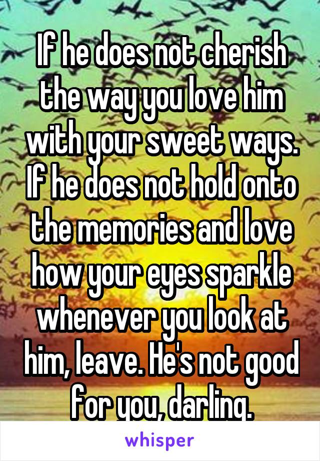 If he does not cherish the way you love him with your sweet ways. If he does not hold onto the memories and love how your eyes sparkle whenever you look at him, leave. He's not good for you, darling.
