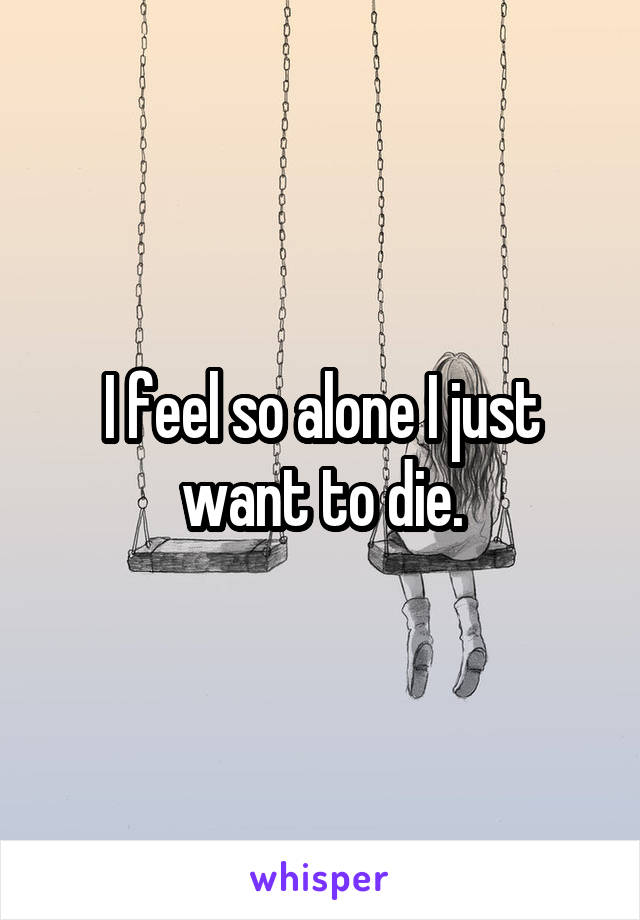 I feel so alone I just want to die.
