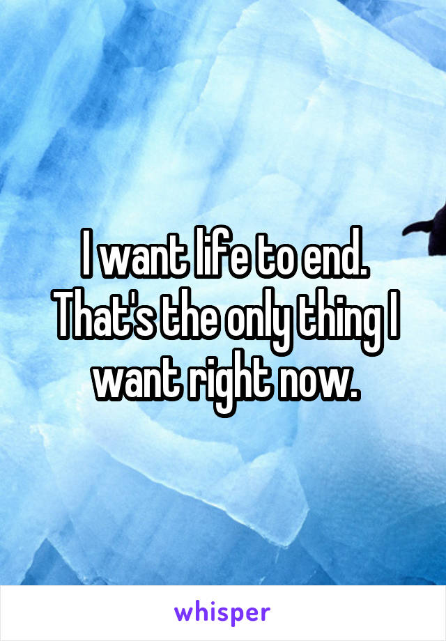 I want life to end.
That's the only thing I want right now.