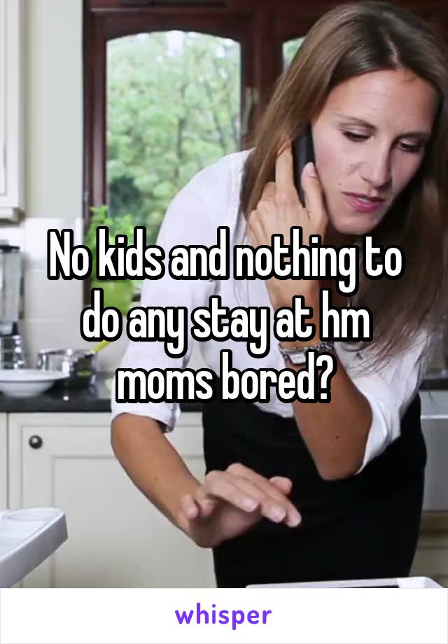 No kids and nothing to do any stay at hm moms bored?