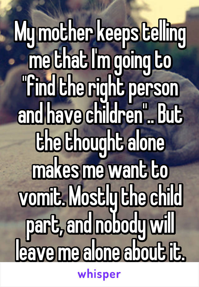 My mother keeps telling me that I'm going to "find the right person and have children".. But the thought alone makes me want to vomit. Mostly the child part, and nobody will leave me alone about it.