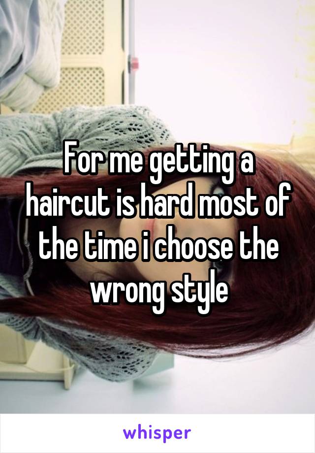 For me getting a haircut is hard most of the time i choose the wrong style