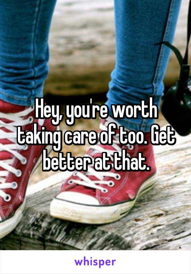 Hey, you're worth taking care of too. Get better at that.