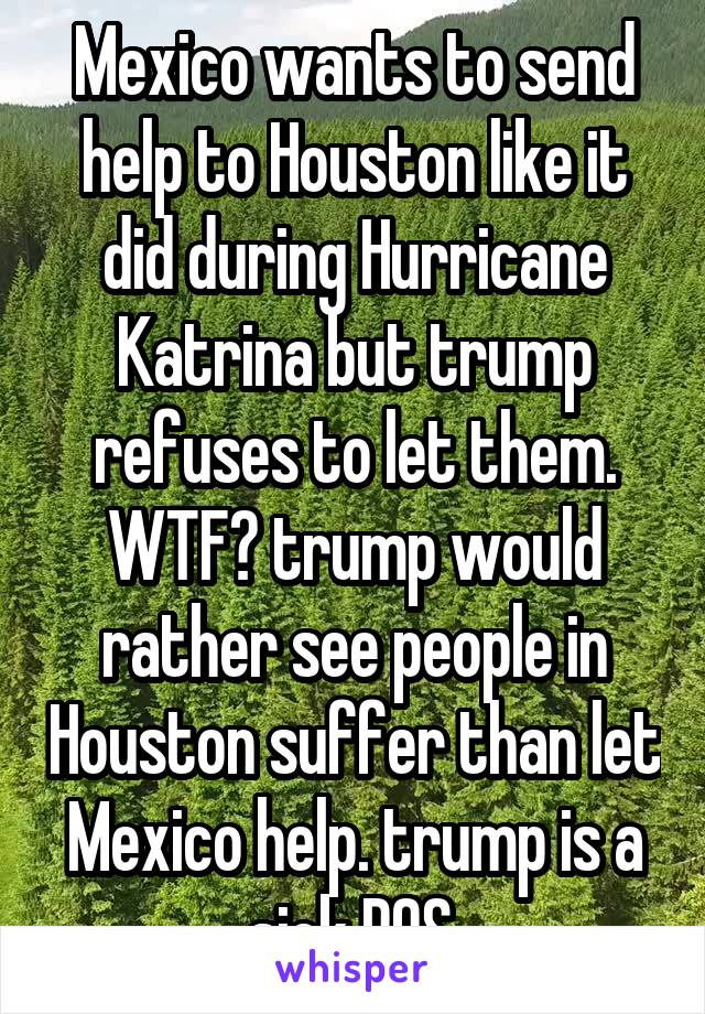 Mexico wants to send help to Houston like it did during Hurricane Katrina but trump refuses to let them. WTF? trump would rather see people in Houston suffer than let Mexico help. trump is a sick POS.