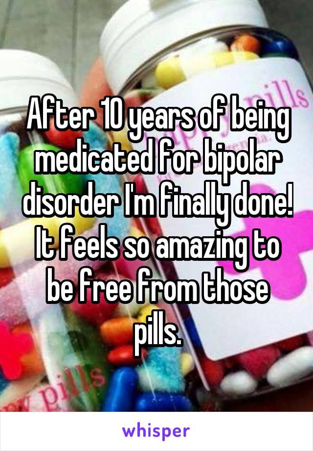 After 10 years of being medicated for bipolar disorder I'm finally done! It feels so amazing to be free from those pills.