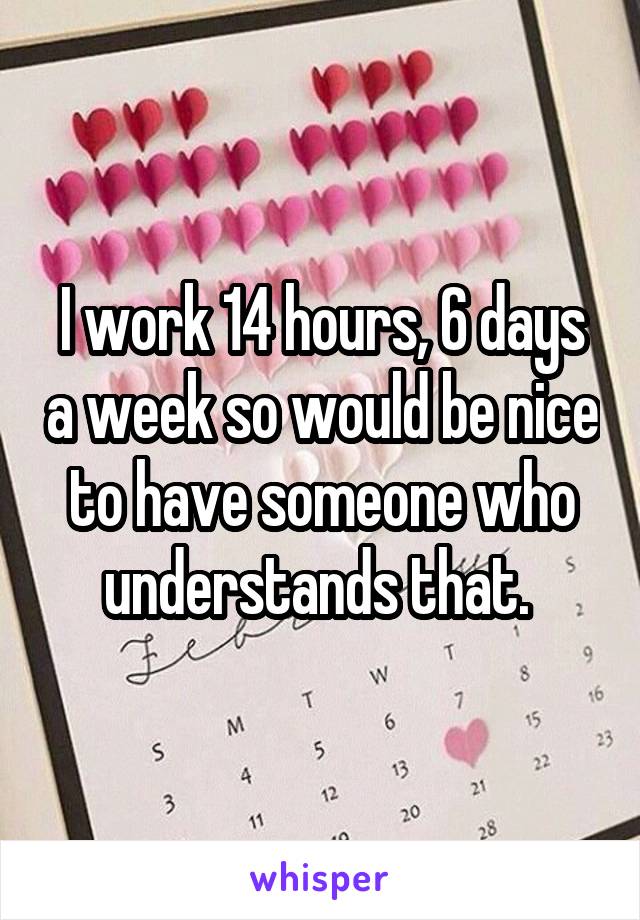 I work 14 hours, 6 days a week so would be nice to have someone who understands that. 