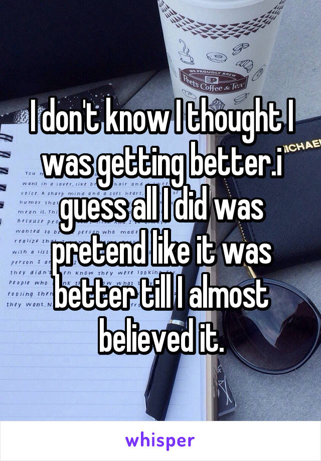 I don't know I thought I was getting better.i guess all I did was pretend like it was better till I almost believed it.