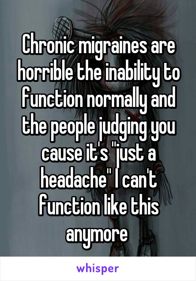 Chronic migraines are horrible the inability to function normally and the people judging you cause it's "just a headache" I can't function like this anymore 
