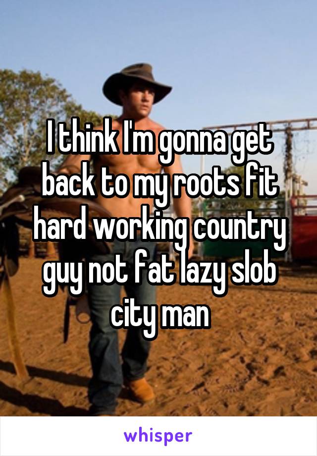 I think I'm gonna get back to my roots fit hard working country guy not fat lazy slob city man