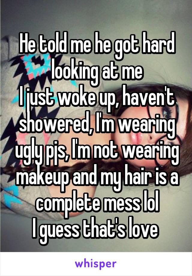 He told me he got hard looking at me
I just woke up, haven't showered, I'm wearing ugly pjs, I'm not wearing makeup and my hair is a complete mess lol
I guess that's love 