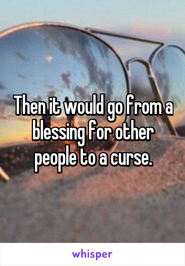 Then it would go from a blessing for other people to a curse.