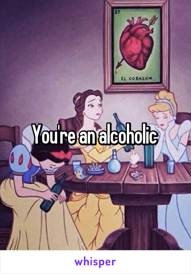 You're an alcoholic 