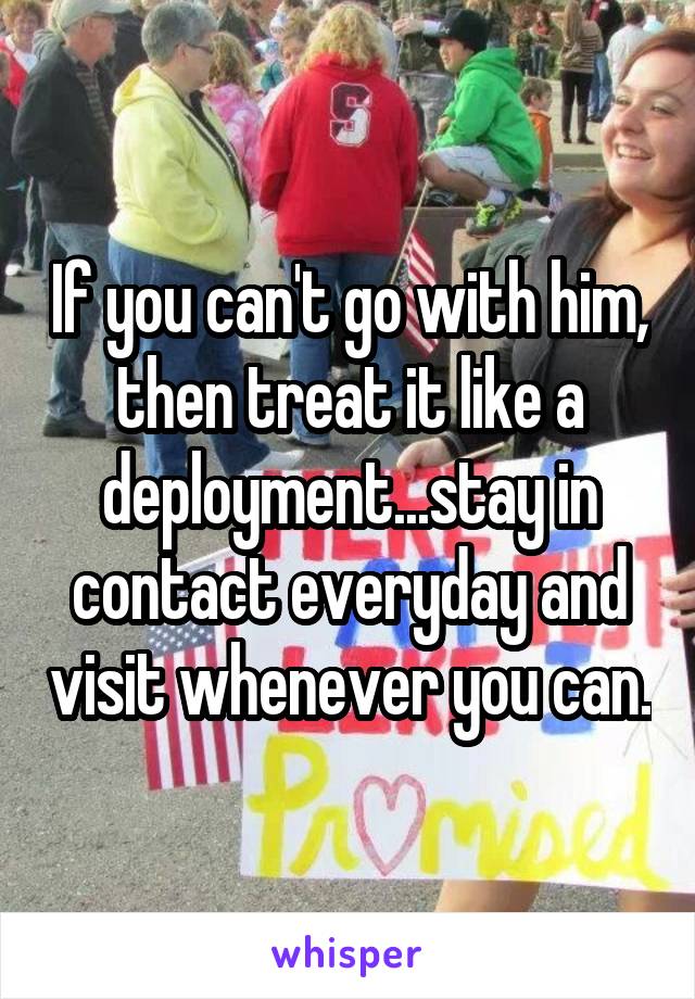 If you can't go with him, then treat it like a deployment...stay in contact everyday and visit whenever you can.