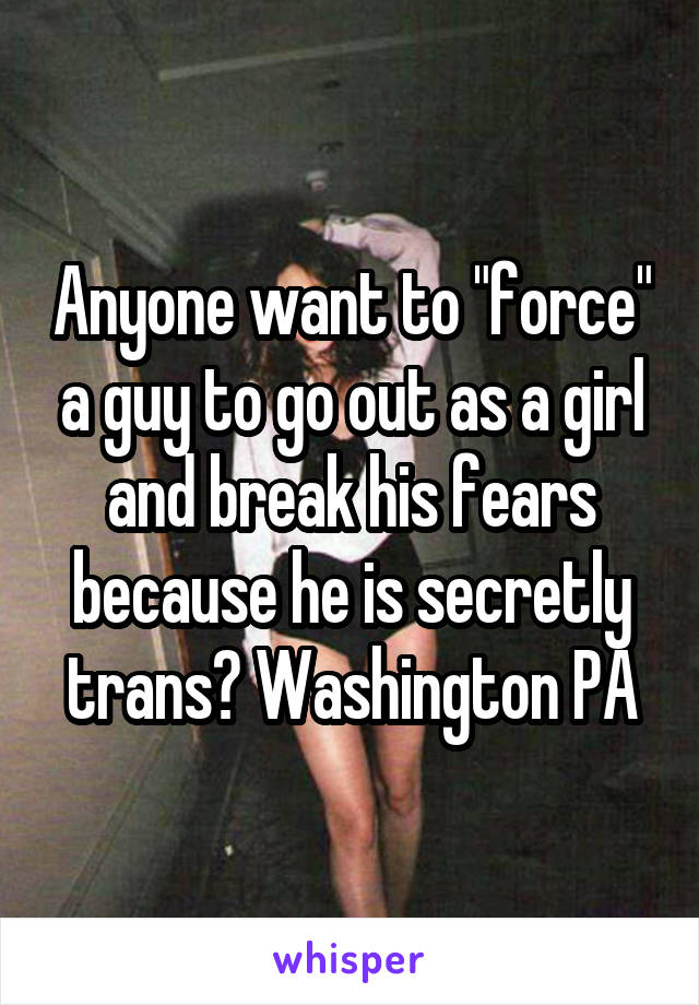 Anyone want to "force" a guy to go out as a girl and break his fears because he is secretly trans? Washington PA