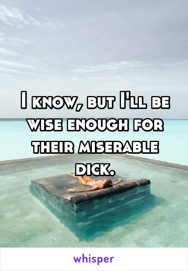 I know, but I'll be wise enough for their miserable dick.