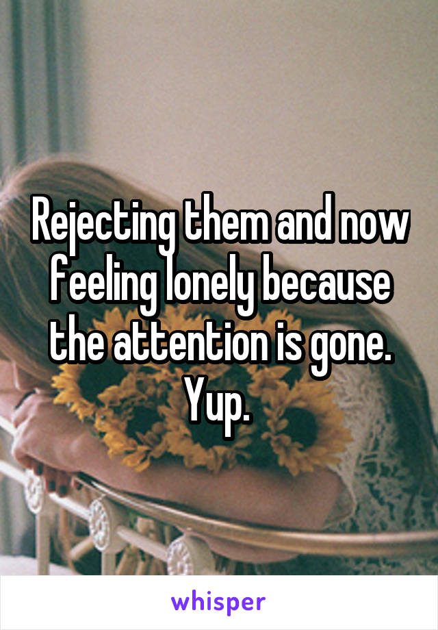 Rejecting them and now feeling lonely because the attention is gone. Yup. 