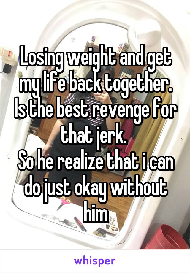 Losing weight and get my life back together. Is the best revenge for that jerk. 
So he realize that i can do just okay without him