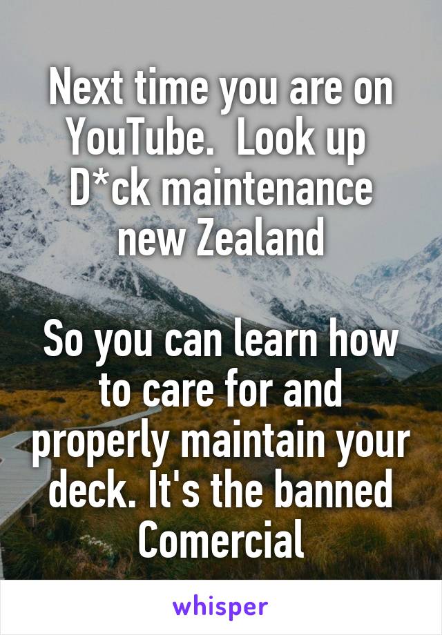 Next time you are on YouTube.  Look up 
D*ck maintenance new Zealand

So you can learn how to care for and properly maintain your deck. It's the banned Comercial