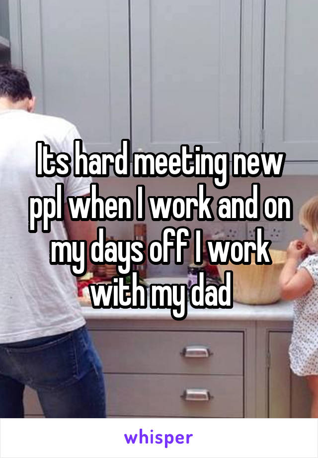 Its hard meeting new ppl when I work and on my days off I work with my dad