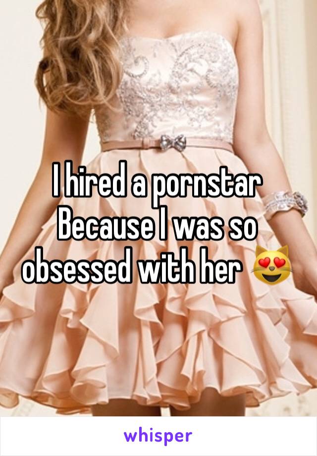I hired a pornstar 
Because I was so obsessed with her 😻