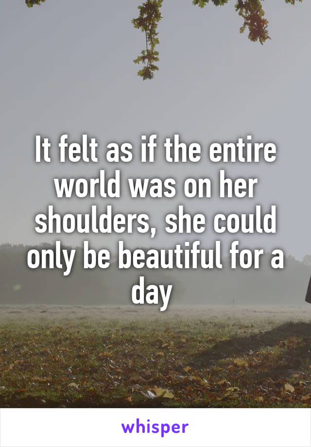 It felt as if the entire world was on her shoulders, she could only be beautiful for a day 