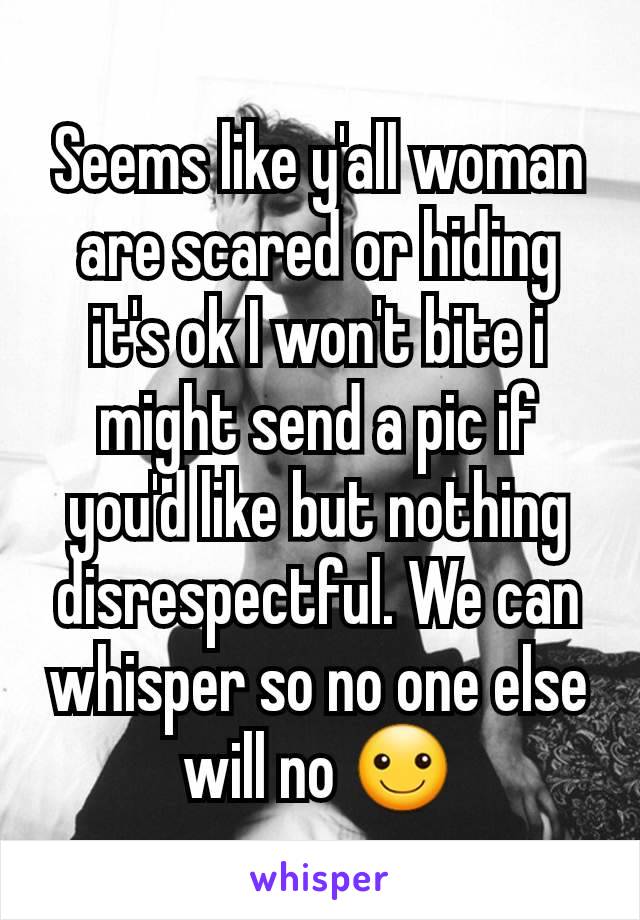 Seems like y'all woman are scared or hiding it's ok I won't bite i might send a pic if you'd like but nothing disrespectful. We can whisper so no one else will no ☺️