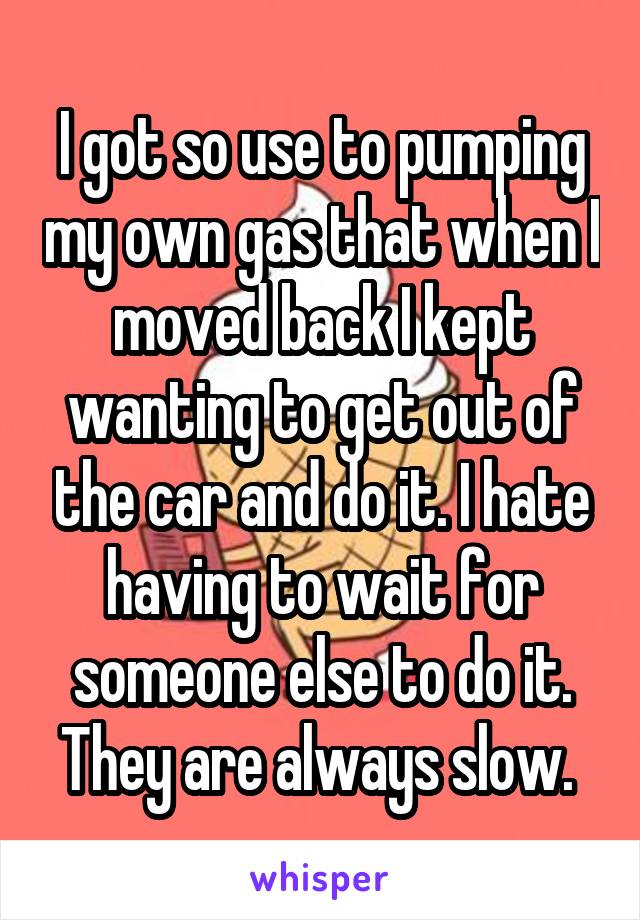 I got so use to pumping my own gas that when I moved back I kept wanting to get out of the car and do it. I hate having to wait for someone else to do it. They are always slow. 