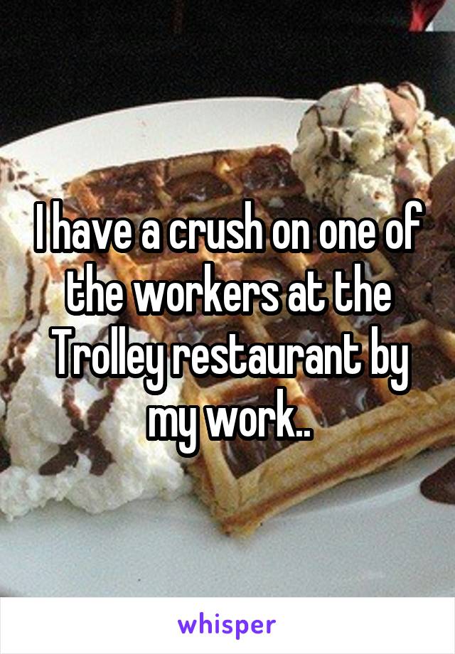 I have a crush on one of the workers at the Trolley restaurant by my work..