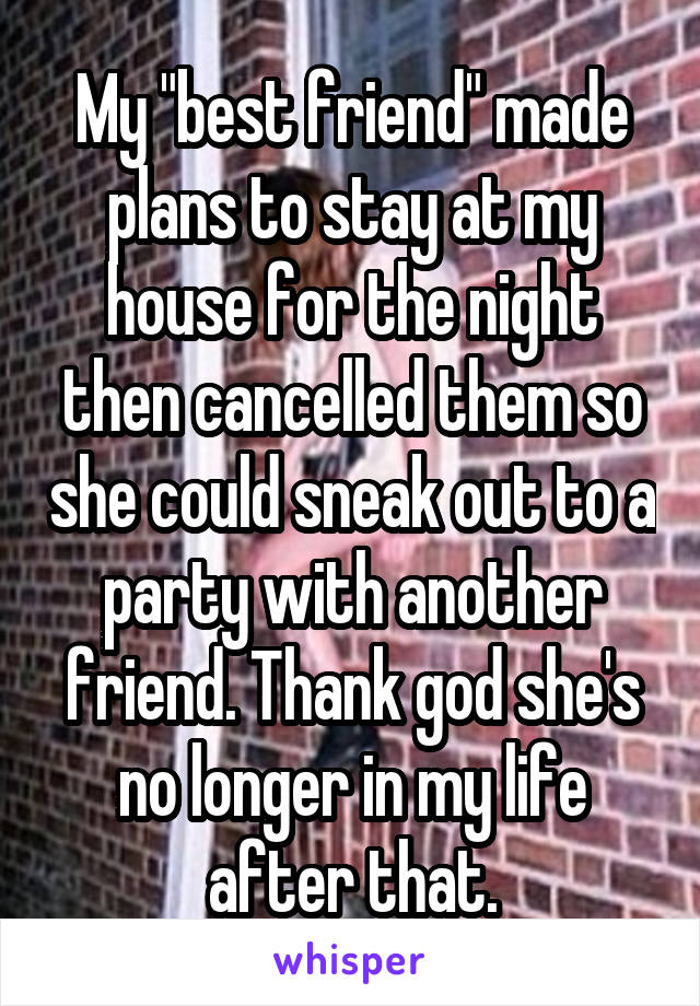 My "best friend" made plans to stay at my house for the night then cancelled them so she could sneak out to a party with another friend. Thank god she's no longer in my life after that.