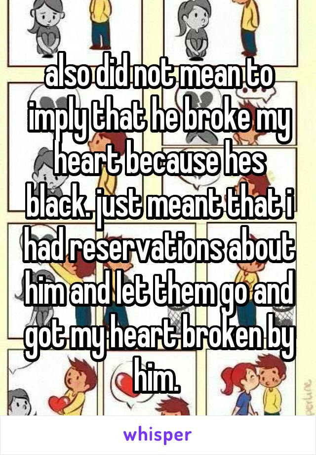 also did not mean to imply that he broke my heart because hes black. just meant that i had reservations about him and let them go and got my heart broken by him. 