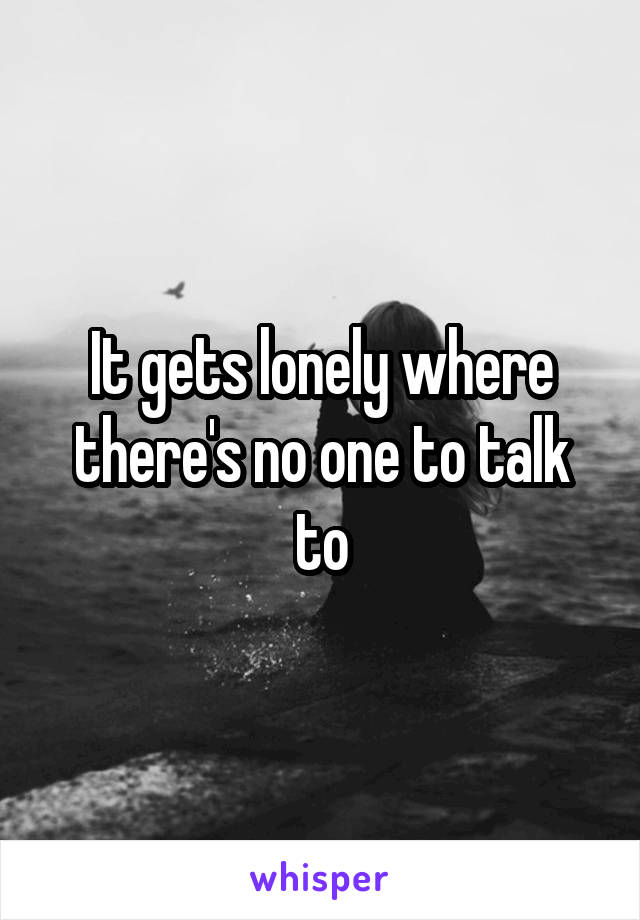 It gets lonely where there's no one to talk to
