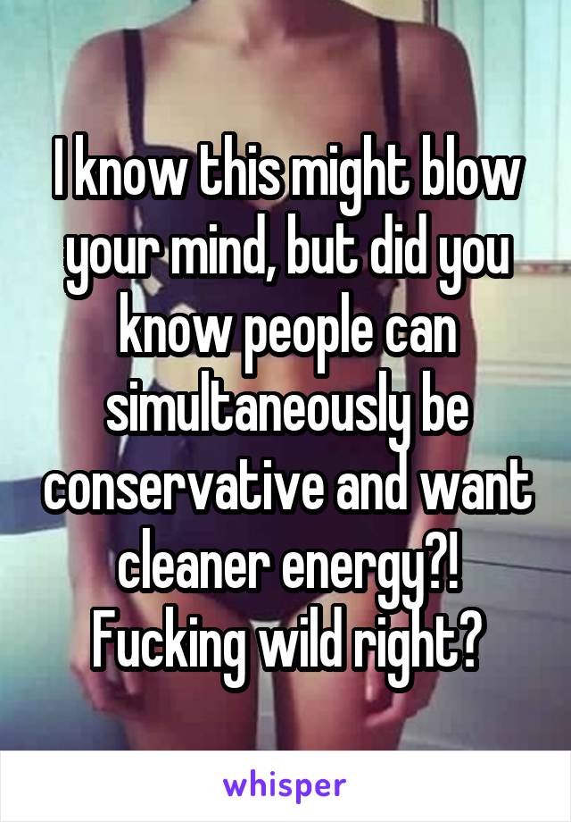 I know this might blow your mind, but did you know people can simultaneously be conservative and want cleaner energy?! Fucking wild right?