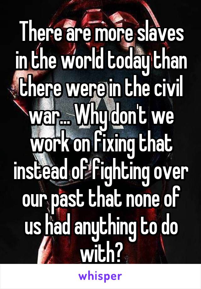 There are more slaves in the world today than there were in the civil war... Why don't we work on fixing that instead of fighting over our past that none of us had anything to do with?